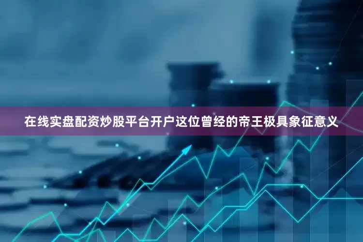 在线实盘配资炒股平台开户这位曾经的帝王极具象征意义