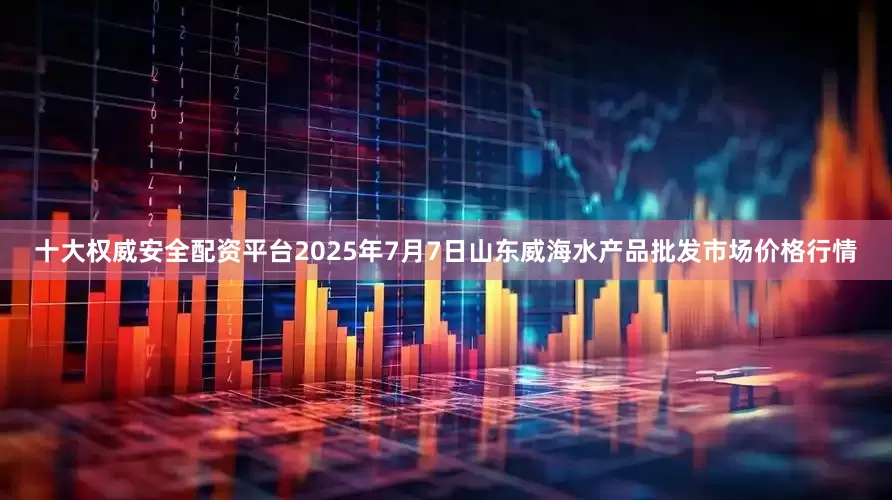 十大权威安全配资平台2025年7月7日山东威海水产品批发市场价格行情