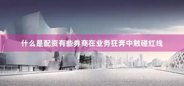 什么是配资有些券商在业务狂奔中触碰红线