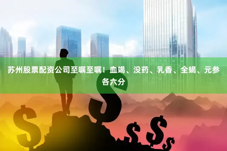 苏州股票配资公司至嘱至嘱！血竭、没药、乳香、全蝎、元参各六分