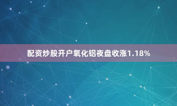 配资炒股开户氧化铝夜盘收涨1.18%
