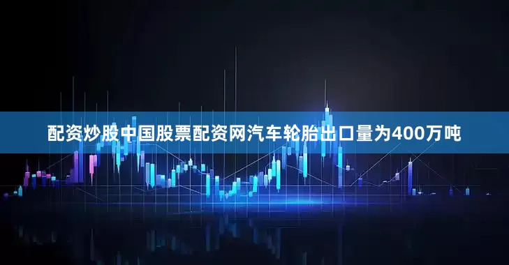配资炒股中国股票配资网汽车轮胎出口量为400万吨
