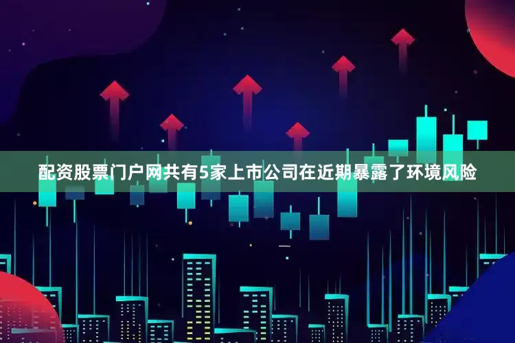配资股票门户网共有5家上市公司在近期暴露了环境风险