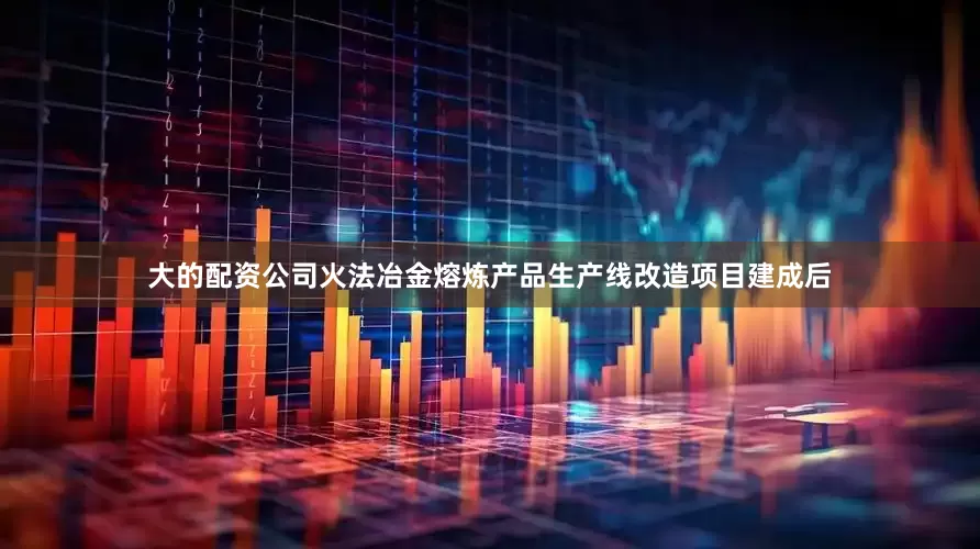 大的配资公司火法冶金熔炼产品生产线改造项目建成后
