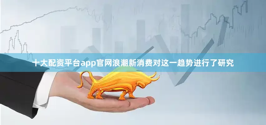 十大配资平台app官网浪潮新消费对这一趋势进行了研究